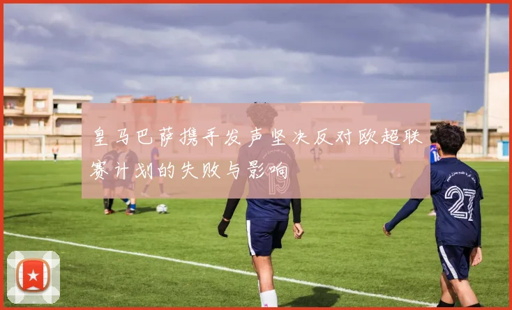 皇马巴萨携手发声坚决反对欧超联赛计划的失败与影响